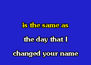 is the same as

the day that I

changed your name