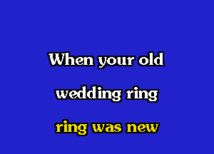 When your old

wedding ring

ring was new