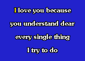 I love you because

you understand dear

every single thing
ltry to do