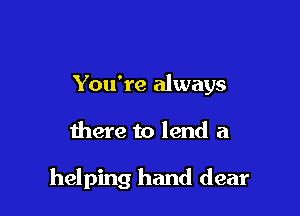 You're always

there to lend a

helping hand dear