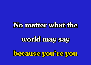 No matter what the

world may say

because you're you
