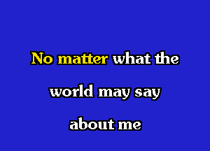 No matter what the

world may say

about me