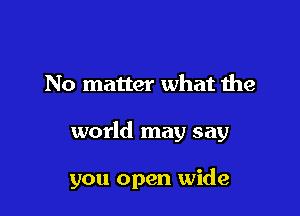 No matter what the

world may say

you open wide