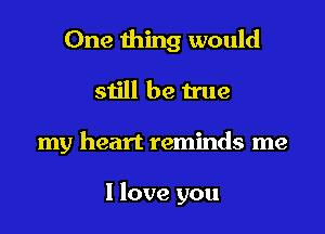 One thing would
sijll be true

my heart reminds me

I love you