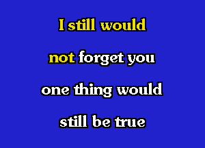 Istill would

not forget you

one thing would

still be true