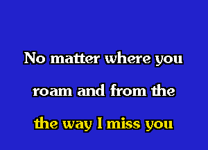 No matter where you

roam and from the

the way I miss you I
