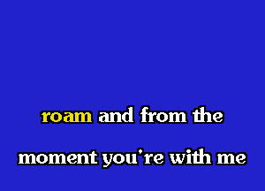 roam and from the

moment you're with me