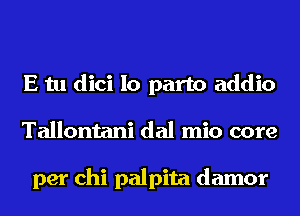 E tu dici Io part0 addio
Tallontani dal mio core

per chi palpita damor