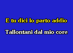 E tu dici lo part0 addio

Tallontani dal mio core