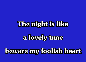 The night is like

a lovely tune

beware my foolish heart