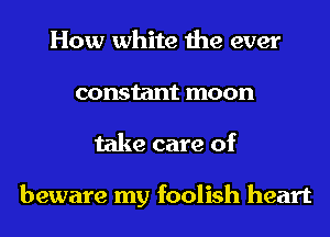 How white the ever
constant moon
take care of

beware my foolish heart