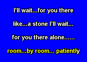 Pll wait...for you there
like...a stone Pll wait...

for you there alone ......

room...by room... patiently