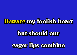 Beware my foolish heart
but should our

eager lips combine