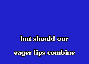 but should our

eager lips combine