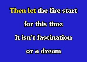 Then let the fire start
for this 1ime

it isn't fascinaijon

or a dream I