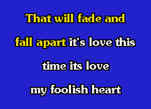 That will fade and
fall apart it's love this
time its love

my foolish heart