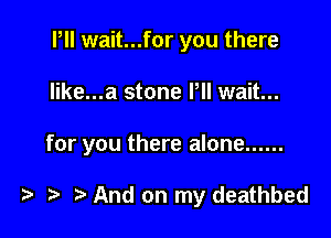 PII wait...for you there

Iike...a stone Pll wait...

for you there alone ......

) And on my deathbed