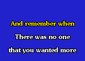 And remember when
There was no one

that you wanted more