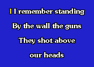 I I remember standing
By the wall the guns
They shot above

our heads