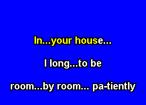 ln...your house...

I long...to be

room...by room... pa-tiently