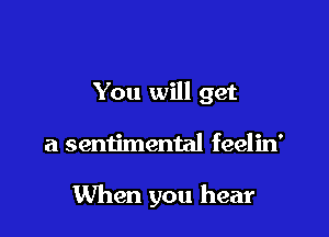 You will get

a sentimental feelin'

When you hear