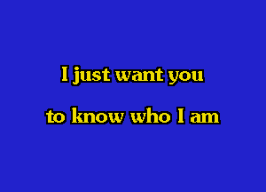 I just want you

to know who I am