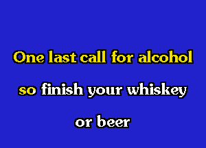 One last call for alcohol

so finish your whiskey

or beer