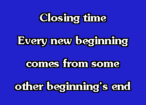 Closing time
Every new beginning
comes from some

other beginnings end