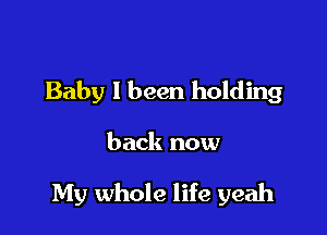 Baby I been holding

back now

My whole life yeah