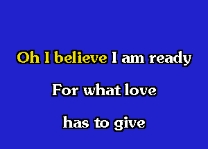 Oh I believe I am ready

For what love

has to give