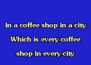 In a coffee shop in a city

Which is every coffee

shop in every city