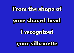 From the shape of

your shaved head
I recognized

your silhouette