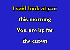 I said look at you

this morning

You are by far

the cutest