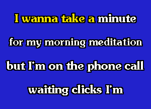 I wanna take a minute
for my morning meditation
but I'm on the phone call

waiting clicks I'm