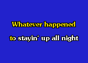 Whatever happened

to stayin' up all night