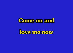 Come on and

love me now