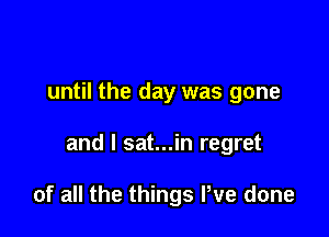 until the day was gone

and l sat...in regret

of all the things We done