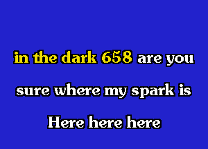 in the dark 658 are you
sure where my spark is

Here here here