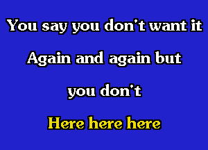 You say you don't want it
Again and again but
you don't

Here here here