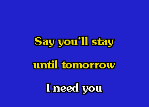 Say you'll stay

until tomorrow

I need you