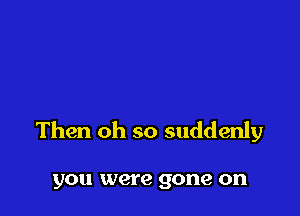 Then oh so suddenly

you were gone on