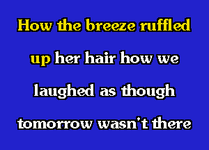 How the breeze ruffled

up her hair how we
laughed as though

tomorrow wasn't there