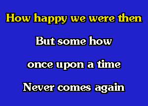 How happy we were then
But some how
once upon a time

Never comes again