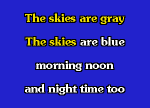 The skies are gray
The skies are blue

morning noon

and night time too I