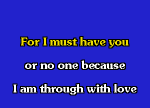 For I must have you

or no one because

I am through with love