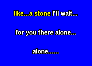 like...a stone Pll wait...

for you there alone...

alone ......