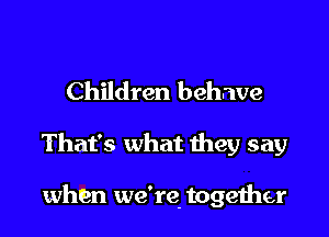 Children behave

That's what they say

when we're. togeiher