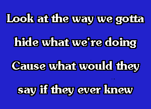 Look at the way we gotta
hide what we're doing
Cause what would they

say if they ever knew