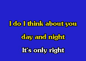 I do I think about you

day and night

It's only right