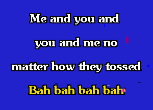 Me and you and
you and me no

matter how they tossed
Bah bah bah 52111.I